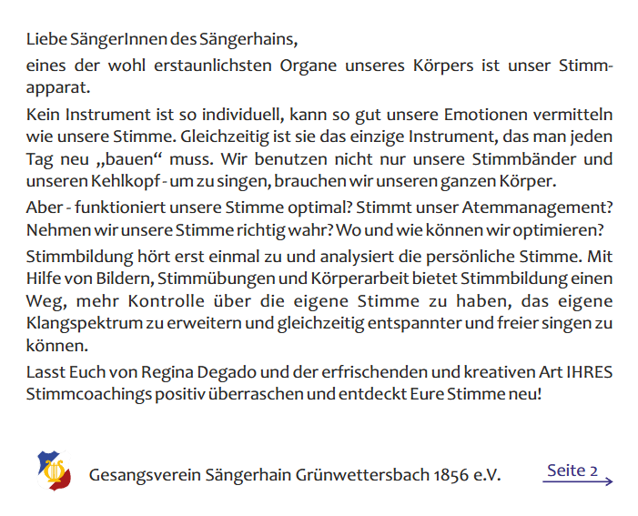 Seite 1 von 2 eines Flyers mit dem Text: Liebe SängerInnen des Sängerhains, eines der wohl erstaunlichsten Organe unseres Körpers ist unser Stimm apparat. Kein Instrument ist so individuell, kann so gut unsere Emotionen vermitteln wie unsere Stimme. Gleichzeitig ist sie das einzige Instrument, das man jeden Tag neu „bauen“ muss. Wir benutzen nicht nur unsere Stimmbänder und unseren Kehlkopf - um zu singen, brauchen wir unseren ganzen Körper. Aber - funktioniert unsere Stimme optimal? Stimmt unser Atemmanagement? Nehmen wir unsere Stimme richtig wahr? Wo und wie können wir optimieren? Stimmbildung hört erst einmal zu und analysiert die persönliche Stimme. Mit Hilfe von Bildern, Stimmübungen und Körperarbeit bietet Stimmbildung einen Weg, mehr Kontrolle über die eigene Stimme zu haben, das eigene Klangspektrum zu erweitern und gleichzeitig entspannter und freier singen zu können. Lasst Euch von Regina Degado und der erfrischenden und kreativen Art IHRES Stimmcoachings positiv überraschen und entdeckt Eure Stimme neu!